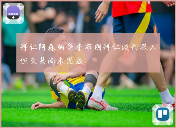 拜仁阿森纳争夺布朗拜仁谈判深入但交易尚未完成
