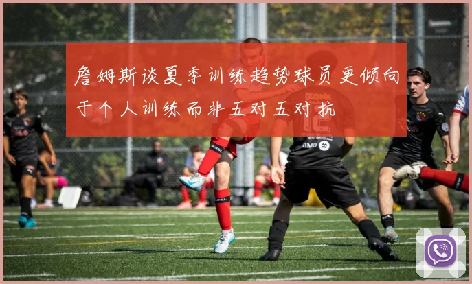 詹姆斯谈夏季训练趋势球员更倾向于个人训练而非五对五对抗