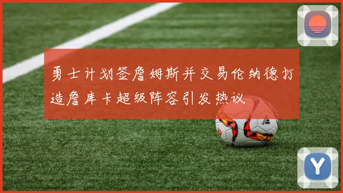 勇士计划签詹姆斯并交易伦纳德打造詹库卡超级阵容引发热议