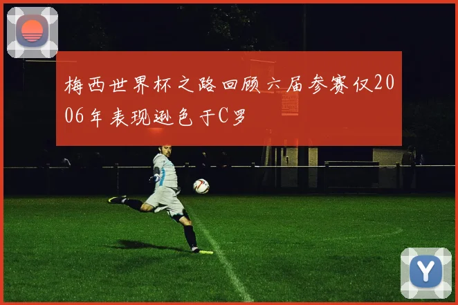 梅西世界杯之路回顾六届参赛仅2006年表现逊色于C罗