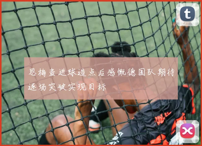 恩梅查进球造点后感慨德国队期待逐场突破实现目标