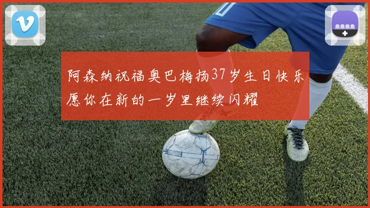 阿森纳祝福奥巴梅扬37岁生日快乐愿你在新的一岁里继续闪耀