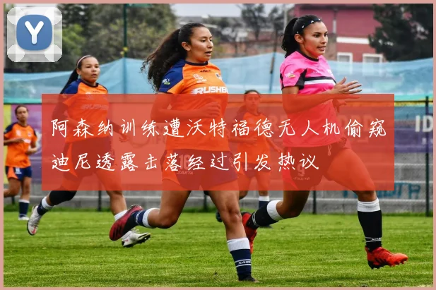 阿森纳训练遭沃特福德无人机偷窥迪尼透露击落经过引发热议