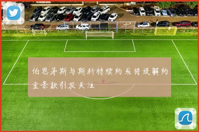 伯恩茅斯与斯科特续约或将设解约金条款引发关注