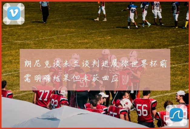 朗尼克谈米兰谈判进展称世界杯前需明确结果但未获回应