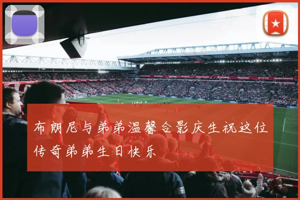 布朗尼与弟弟温馨合影庆生祝这位传奇弟弟生日快乐