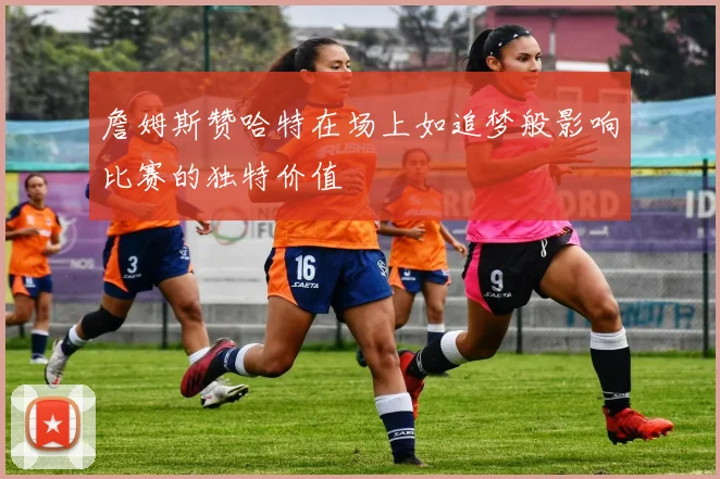 詹姆斯赞哈特在场上如追梦般影响比赛的独特价值
