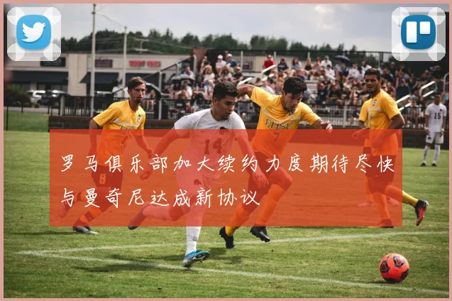 罗马俱乐部加大续约力度期待尽快与曼奇尼达成新协议