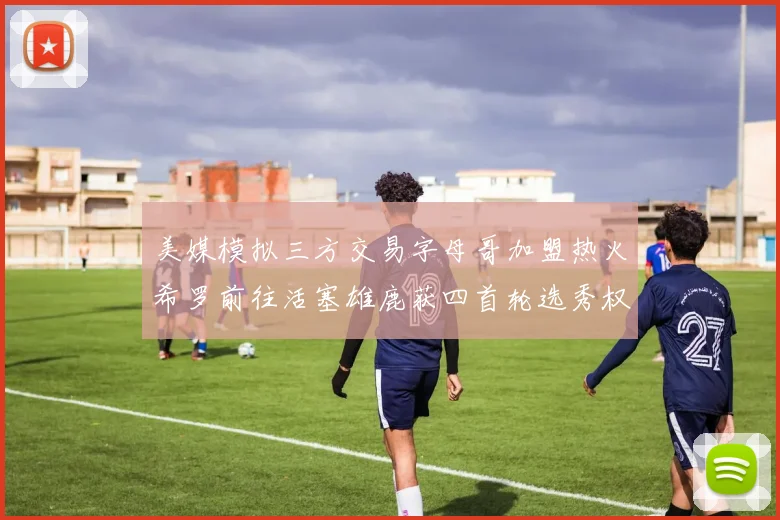 美媒模拟三方交易字母哥加盟热火希罗前往活塞雄鹿获四首轮选秀权与两次互换权
