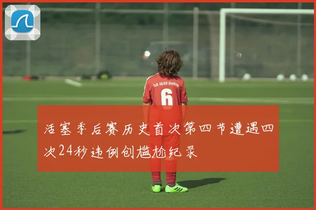 活塞季后赛历史首次第四节遭遇四次24秒违例创尴尬纪录