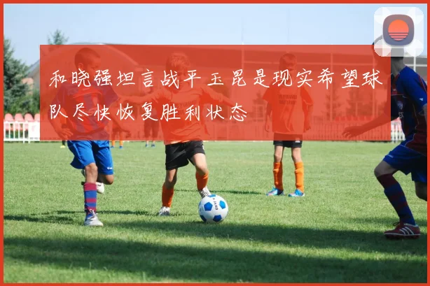 和晓强坦言战平玉昆是现实希望球队尽快恢复胜利状态