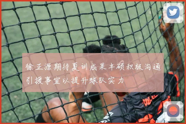徐正源期待夏训成果丰硕积极沟通引援事宜以提升球队实力